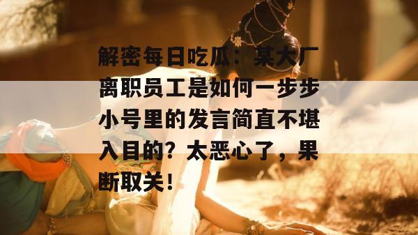 解密每日吃瓜:某大厂离职员工是如何一步步小号里的发言简直不堪入目的?太恶心了,果断取关!