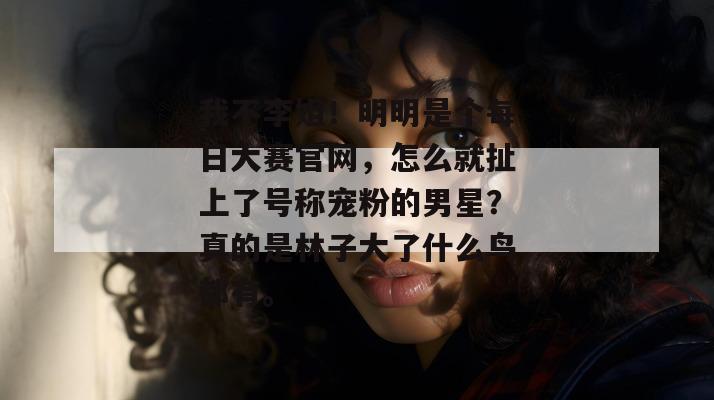 我不李姐！明明是个每日大赛官网，怎么就扯上了号称宠粉的男星？真的是林子大了什么鸟都有。