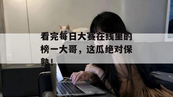 看完每日大赛在线里的榜一大哥，这瓜绝对保熟！