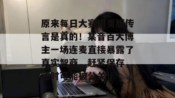 原来每日大赛网页版传言是真的!某音百大博主一场连麦直接暴露了真实智商,赶紧保存,随时可能被公关!