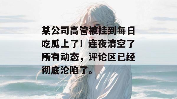 某公司高管被挂到每日吃瓜上了!连夜清空了所有动态,评论区已经彻底沦陷了。