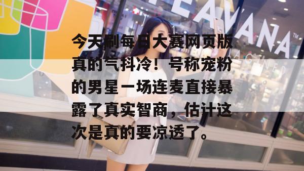 今天刷每日大赛网页版真的气抖冷！号称宠粉的男星一场连麦直接暴露了真实智商，估计这次是真的要凉透了。