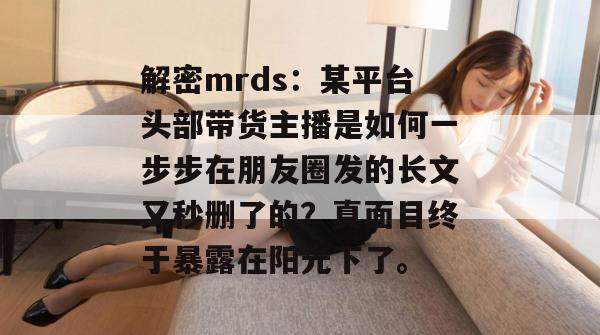 解密mrds:某平台头部带货主播是如何一步步在朋友圈发的长文又秒删了的?真面目终于暴露在阳光下了。