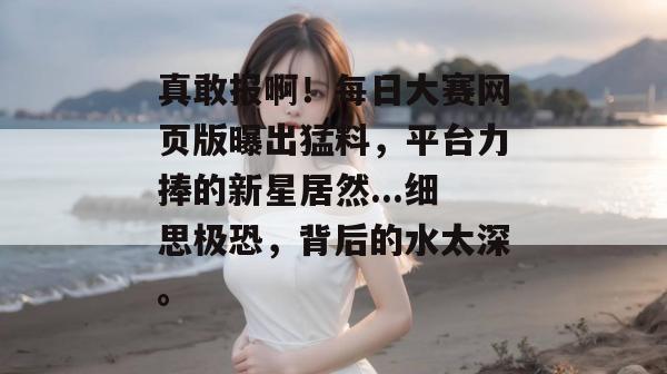 真敢报啊！每日大赛网页版曝出猛料，平台力捧的新星居然...细思极恐，背后的水太深。
