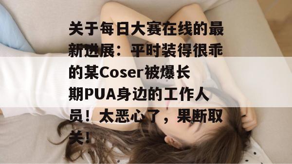 关于每日大赛在线的最新进展：平时装得很乖的某Coser被爆长期PUA身边的工作人员！太恶心了，果断取关！