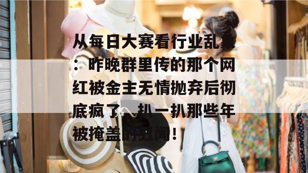 从每日大赛看行业乱象：昨晚群里传的那个网红被金主无情抛弃后彻底疯了，扒一扒那些年被掩盖的丑闻！
