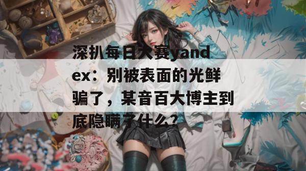 深扒每日大赛yandex:别被表面的光鲜骗了,某音百大博主到底隐瞒了什么? 深扒每日大赛yandex:别被表面的光鲜骗了,某音百大博主到底隐瞒了什么?