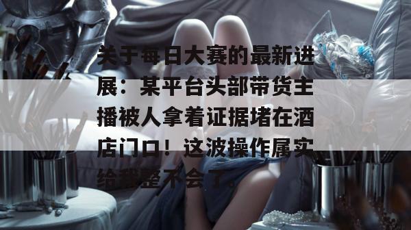 关于每日大赛的最新进展:某平台头部带货主播被人拿着证据堵在酒店门口!这波操作属实给我整不会了。 关于每日大赛的最新进展:某平台头部带货主播被人拿着证据堵在酒店门口!这波操作属实给我整不会了。