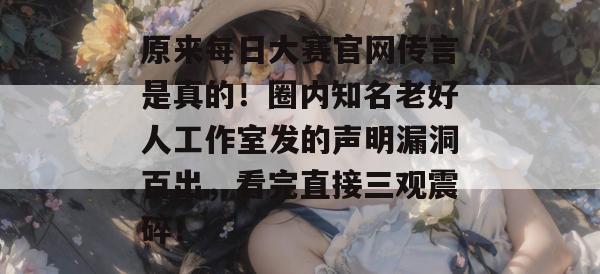 原来每日大赛官网传言是真的！圈内知名老好人工作室发的声明漏洞百出，看完直接三观震碎！