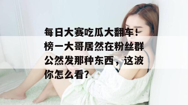 每日大赛吃瓜大翻车！榜一大哥居然在粉丝群公然发那种东西，这波你怎么看？