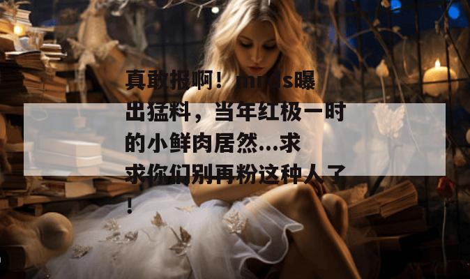 真敢报啊!mrds曝出猛料,当年红极一时的小鲜肉居然...求求你们别再粉这种人了! 真敢报啊!mrds曝出猛料,当年红极一时的小鲜肉居然...求求你们别再粉这种人了!