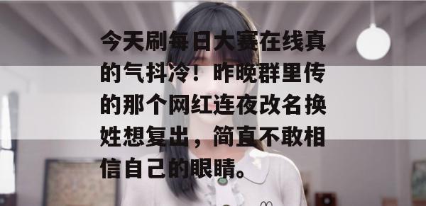 今天刷每日大赛在线真的气抖冷!昨晚群里传的那个网红连夜改名换姓想复出,简直不敢相信自己的眼睛。 今天刷每日大赛在线真的气抖冷!昨晚群里传的那个网红连夜改名换姓想复出,简直不敢相信自己的眼睛。