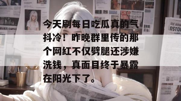 今天刷每日吃瓜真的气抖冷!昨晚群里传的那个网红不仅劈腿还涉嫌洗钱,真面目终于暴露在阳光下了。 今天刷每日吃瓜真的气抖冷!昨晚群里传的那个网红不仅劈腿还涉嫌洗钱,真面目终于暴露在阳光下了。