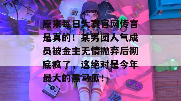 原来每日大赛官网传言是真的!某男团人气成员被金主无情抛弃后彻底疯了,这绝对是今年最大的黑马瓜! 原来每日大赛官网传言是真的!某男团人气成员被金主无情抛弃后彻底疯了,这绝对是今年最大的黑马瓜!