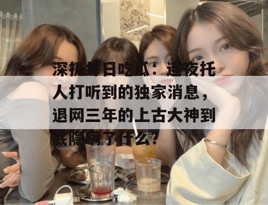 深扒每日吃瓜:连夜托人打听到的独家消息,退网三年的上古大神到底隐瞒了什么? 深扒每日吃瓜:连夜托人打听到的独家消息,退网三年的上古大神到底隐瞒了什么?