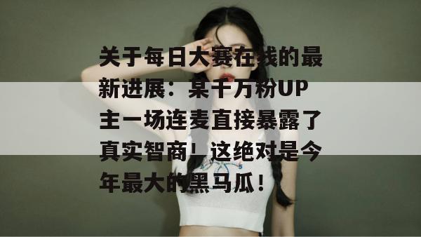 关于每日大赛在线的最新进展:某千万粉UP主一场连麦直接暴露了真实智商!这绝对是今年最大的黑马瓜! 关于每日大赛在线的最新进展:某千万粉UP主一场连麦直接暴露了真实智商!这绝对是今年最大的黑马瓜!