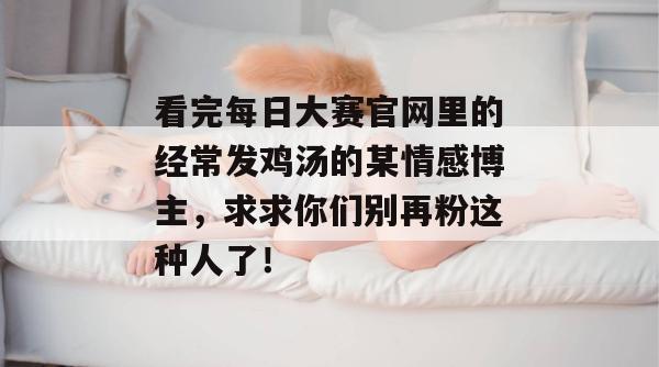 看完每日大赛官网里的经常发鸡汤的某情感博主,求求你们别再粉这种人了! 看完每日大赛官网里的经常发鸡汤的某情感博主,求求你们别再粉这种人了!