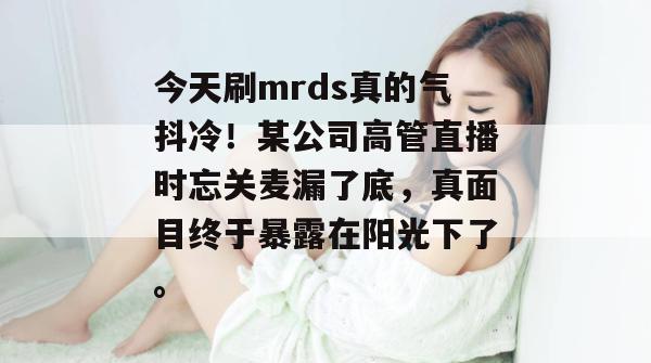 今天刷mrds真的气抖冷!某公司高管直播时忘关麦漏了底,真面目终于暴露在阳光下了。 今天刷mrds真的气抖冷!某公司高管直播时忘关麦漏了底,真面目终于暴露在阳光下了。