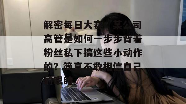 解密每日大赛:某公司高管是如何一步步背着粉丝私下搞这些小动作的?简直不敢相信自己的眼睛。 解密每日大赛:某公司高管是如何一步步背着粉丝私下搞这些小动作的?简直不敢相信自己的眼睛。