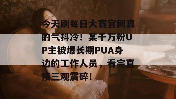 今天刷每日大赛官网真的气抖冷!某千万粉UP主被爆长期PUA身边的工作人员,看完直接三观震碎! 今天刷每日大赛官网真的气抖冷!某千万粉UP主被爆长期PUA身边的工作人员,看完直接三观震碎!