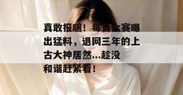 真敢报啊！每日大赛曝出猛料，退网三年的上古大神居然...趁没和谐赶紧看！