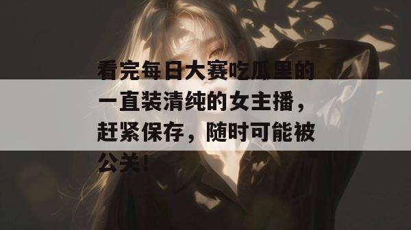 看完每日大赛吃瓜里的一直装清纯的女主播，赶紧保存，随时可能被公关！