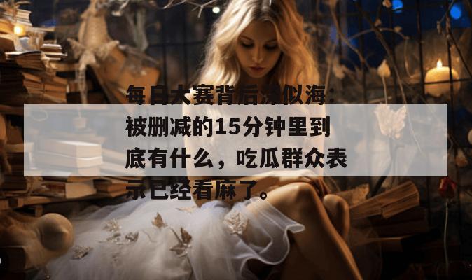 每日大赛背后深似海：被删减的15分钟里到底有什么，吃瓜群众表示已经看麻了。
