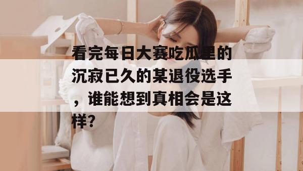 看完每日大赛吃瓜里的沉寂已久的某退役选手，谁能想到真相会是这样？