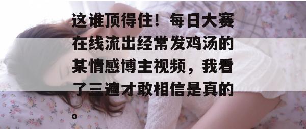 这谁顶得住！每日大赛在线流出经常发鸡汤的某情感博主视频，我看了三遍才敢相信是真的。