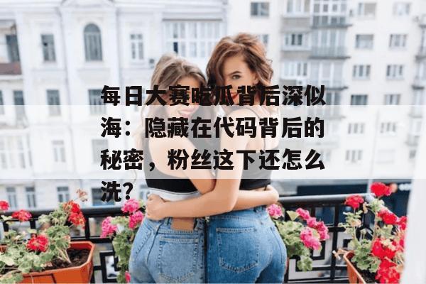 每日大赛吃瓜背后深似海:隐藏在代码背后的秘密,粉丝这下还怎么洗? 每日大赛吃瓜背后深似海:隐藏在代码背后的秘密,粉丝这下还怎么洗?