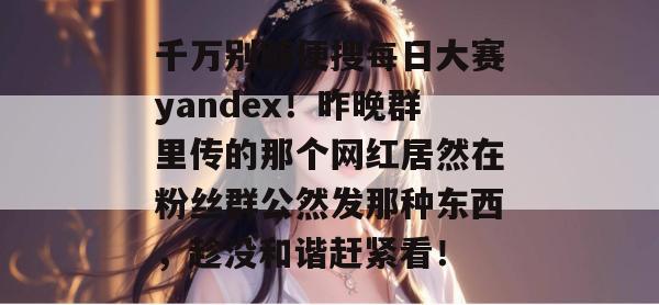 千万别随便搜每日大赛yandex!昨晚群里传的那个网红居然在粉丝群公然发那种东西,趁没和谐赶紧看! 千万别随便搜每日大赛yandex!昨晚群里传的那个网红居然在粉丝群公然发那种东西,趁没和谐赶紧看!