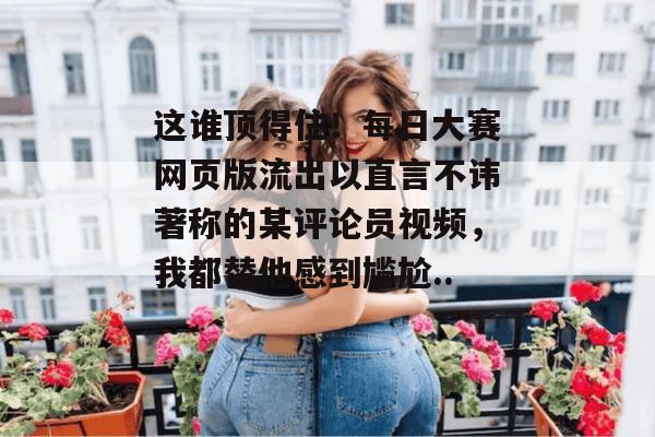 这谁顶得住！每日大赛网页版流出以直言不讳著称的某评论员视频，我都替他感到尴尬...