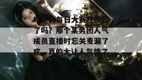 昨晚的每日大赛在线看了吗?那个某男团人气成员直播时忘关麦漏了底,真的太让人气愤了... 昨晚的每日大赛在线看了吗?那个某男团人气成员直播时忘关麦漏了底,真的太让人气愤了...