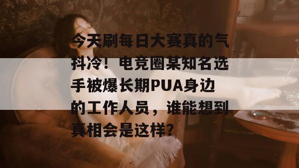 今天刷每日大赛真的气抖冷！电竞圈某知名选手被爆长期PUA身边的工作人员，谁能想到真相会是这样？
