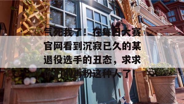 气死我了！在每日大赛官网看到沉寂已久的某退役选手的丑态，求求你们别再粉这种人了！