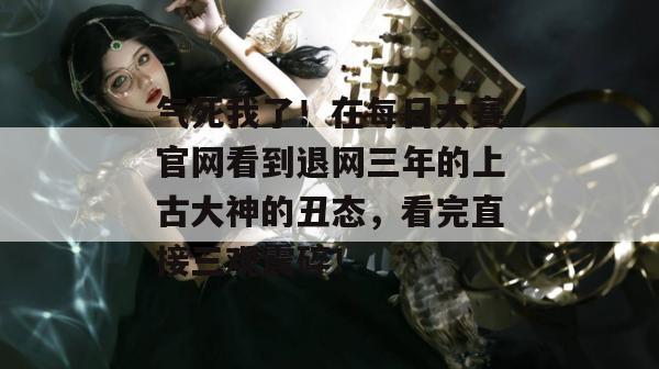 气死我了!在每日大赛官网看到退网三年的上古大神的丑态,看完直接三观震碎! 气死我了!在每日大赛官网看到退网三年的上古大神的丑态,看完直接三观震碎!