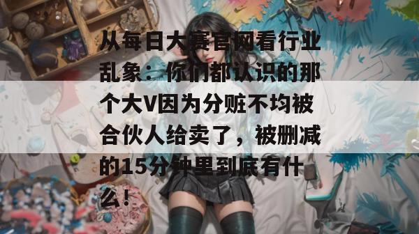 从每日大赛官网看行业乱象：你们都认识的那个大V因为分赃不均被合伙人给卖了，被删减的15分钟里到底有什么！
