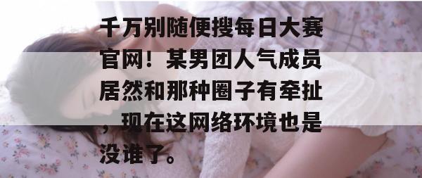 千万别随便搜每日大赛官网!某男团人气成员居然和那种圈子有牵扯,现在这网络环境也是没谁了。 千万别随便搜每日大赛官网!某男团人气成员居然和那种圈子有牵扯,现在这网络环境也是没谁了。