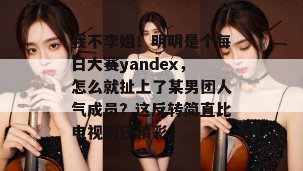 我不李姐！明明是个每日大赛yandex，怎么就扯上了某男团人气成员？这反转简直比电视剧还精彩。