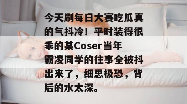 今天刷每日大赛吃瓜真的气抖冷!平时装得很乖的某Coser当年霸凌同学的往事全被抖出来了,细思极恐,背后的水太深。 今天刷每日大赛吃瓜真的气抖冷!平时装得很乖的某Coser当年霸凌同学的往事全被抖出来了,细思极恐,背后的水太深。
