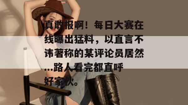 真敢报啊！每日大赛在线曝出猛料，以直言不讳著称的某评论员居然...路人看完都直呼好家伙。