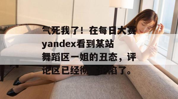 气死我了!在每日大赛yandex看到某站舞蹈区一姐的丑态,评论区已经彻底沦陷了。 气死我了!在每日大赛yandex看到某站舞蹈区一姐的丑态,评论区已经彻底沦陷了。