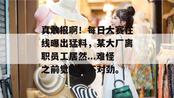 真敢报啊!每日大赛在线曝出猛料,某大厂离职员工居然...难怪之前觉得他不对劲。 真敢报啊!每日大赛在线曝出猛料,某大厂离职员工居然...难怪之前觉得他不对劲。
