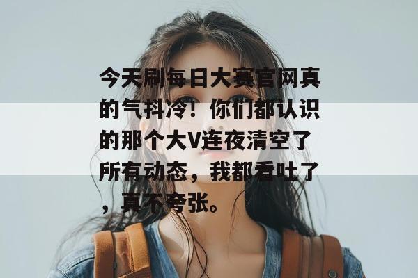 今天刷每日大赛官网真的气抖冷！你们都认识的那个大V连夜清空了所有动态，我都看吐了，真不夸张。