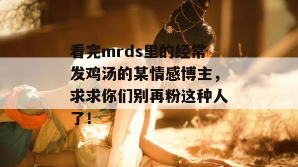 看完mrds里的经常发鸡汤的某情感博主,求求你们别再粉这种人了! 看完mrds里的经常发鸡汤的某情感博主,求求你们别再粉这种人了!