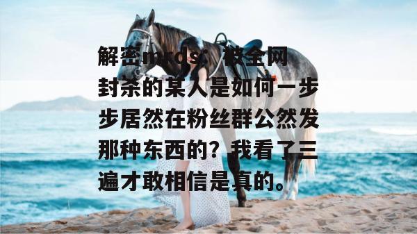 解密mrds：被全网封杀的某人是如何一步步居然在粉丝群公然发那种东西的？我看了三遍才敢相信是真的。